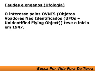 Faudes e enganos (Ufologia)

O interesse pelos OVNIS (Objetos
Voadores Não Identificados (UFOs –
Unidentified Flying Object)) teve o início
em 1947.
 