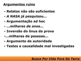 Argumentos ruins

- Relatos não são suficientes
- A NASA já pesquisou...
- Argumentação ad hoc
- ...milhares de anos...
- Inversão do ônus da prova
-...milhares de pessoas...
- Argumento de autoridade
- Testes e causalidade mal investigadas
 