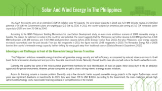 Solar And Wind Energy In The Philippines
By 2022, the country aims at an estimated 3 GW of installed solar PV capacity. The wind power capacity in 2018 was 427 MW. Despite having an estimated
potential of 76 GW, the Government’s plans are targeting just 2.3 GW by 2030. In 2011, the country adopted an ambitious plan aiming at 15.3 GW renewable power
capacity by 2030 and over 20 GW by 2040.
According to the WWF-Philippines’ Building Momentum for Low Carbon Development study, an even more ambitious scenario of 100% renewable energy is
feasible. The reason for optimism is rooted in the country’s vast potential. The report suggests that the Philippines can further develop 1,200 MW geothermal, 2,308
MW hydropower, 235 MW biomass, and 7,404 MW wind generation capacity before 2030 (Energy Tracker Asia, 2021). And also, Philippines' solar energy capacity
increased exponentially over the past decade. From just two megawatts in 2011, this figure reached 1,048 megawatts in 2020. The Renewable Energy Act of 2008
boosted the country's renewable energy capacity, further shifting its energy grid away from traditional sources (Statista Research Department, 2021).
Advantages and Challenges in front of the Renewable Energy Sources Transition
The Philippines’ ambitious renewable energy transition will guarantee energy security and self-sufficiency, accompanied by reduced reliance on imports. It will
boost the local economic development and promote a favorable investment climate. Naturally, this will lead to more jobs and will reduce the health and welfare costs.
Currently, the country has some of the most lucrative government incentives for rural electrification. At least on paper, these should turn it into an attractive
opportunity for private investments. However, private companies are yet to show a strong interest in energy access initiatives.
Access to financing remains a massive problem. Currently, only a few domestic banks support renewable energy projects in the region. Furthermore, recent
years saw significant downturns in investments. In 2019, they were down 77% to USD $300m. According to the Government, the main challenges include high
upfront and technology costs, inaccessible financing and lack of competitiveness in the market.
 
