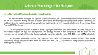 Solar And Wind Energy In The Philippines
The Enablers for the Philippines’s Renewable Energy Transition
To overcome those challenges and capitalize on the opportunities, the Government has developed a framework of fiscal
and non-fiscal incentives. Among these are an income tax holiday, a duty-free importation of equipment and VAT-zero rating, tax
credits on domestic capital equipment, tax exemption on carbon credits, priority connection to the grid, Green Energy Option
Program (GEOP), and more.
The Philippines discontinued its Feed in tariff (FIT) program and instead switched to reverse auctions. The goal is to
ensure better support for large-scale solar projects. This strategy resulted in more competitive costs for solar and wind
generation at a grid-parity level. Currently, the country has the lowest bid within the region (USD $0.044 per 50 MW solar plant).
To accelerate renewables adoption, the country is also looking for alternative financing models. These include
crowdfunding through platforms like Kiva, which has helped raise over $250 000 for renewable energy projects development in
the Philippines and India.
 