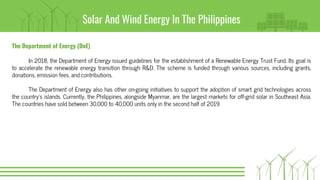 Solar And Wind Energy In The Philippines
The Department of Energy (DoE)
In 2018, the Department of Energy issued guidelines for the establishment of a Renewable Energy Trust Fund. Its goal is
to accelerate the renewable energy transition through R&D. The scheme is funded through various sources, including grants,
donations, emission fees, and contributions.
The Department of Energy also has other on-going initiatives to support the adoption of smart grid technologies across
the country’s islands. Currently, the Philippines, alongside Myanmar, are the largest markets for off-grid solar in Southeast Asia.
The countries have sold between 30,000 to 40,000 units only in the second half of 2019.
 