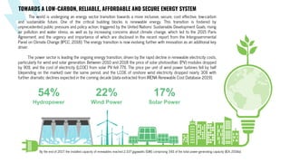 Wind Power
Hydropower Solar Power
54% 22% 17%
The world is undergoing an energy sector transition towards a more inclusive, secure, cost effective, low-carbon
and sustainable future. One of the critical building blocks is renewable energy. This transition is fostered by
unprecedented public pressure and policy action, triggered by the United Nations’ Sustainable Development Goals, rising
air pollution and water stress, as well as by increasing concerns about climate change, which led to the 2015 Paris
Agreement, and the urgency and importance of which are disclosed in the recent report from the Intergovernmental
Panel on Climate Change (IPCC, 2018). The energy transition is now evolving further with innovation as an additional key
driver.
The power sector is leading the ongoing energy transition, driven by the rapid decline in renewable electricity costs,
particularly for wind and solar generation. Between 2010 and 2018 the price of solar photovoltaic (PV) modules dropped
by 90%, and the cost of electricity (LCOE) from solar PV fell 77%. The price per unit of wind power turbines fell by half
(depending on the market) over the same period, and the LCOE of onshore wind electricity dropped nearly 30% with
further dramatic declines expected in the coming decade (data extracted from IRENA Renewable Cost Database 2019).
By the end of 2017, the installed capacity of renewables reached 2 337 gigawatts (GW), comprising 34% of the total power-generating capacity (IEA, 2018a).
TOWARDS A LOW-CARBON, RELIABLE, AFFORDABLE AND SECURE ENERGY SYSTEM
 