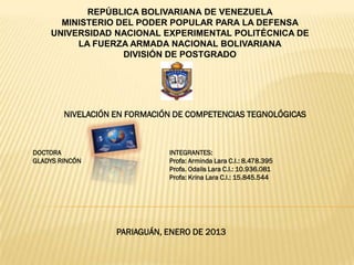 REPÚBLICA BOLIVARIANA DE VENEZUELA
      MINISTERIO DEL PODER POPULAR PARA LA DEFENSA
    UNIVERSIDAD NACIONAL EXPERIMENTAL POLITÉCNICA DE
         LA FUERZA ARMADA NACIONAL BOLIVARIANA
                  DIVISIÓN DE POSTGRADO




        NIVELACIÓN EN FORMACIÓN DE COMPETENCIAS TEGNOLÓGICAS



DOCTORA                       INTEGRANTES:
GLADYS RINCÓN                 Profa: Arminda Lara C.I.: 8.478.395
                              Profa. Odalis Lara C.I.: 10.936.081
                              Profa: Krina Lara C.I.: 15.845.544




                   PARIAGUÁN, ENERO DE 2013
 