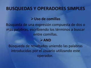 BUSQUEDAS Y OPERADORES SIMPLES 
Uso de comillas 
Búsqueda de una expresión compuesta de dos o 
mas palabras, escribiendo los términos a buscar 
entre comillas. 
AND 
Búsqueda de resultados uniendo las palabras 
introducidas por el usuario utilizando este 
operador. 
 
