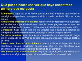 Qué puedo hacer una vez que haya encontrado un libro que me gusta?   Qué puedo hacer una vez que haya encontrado un libro que me gusta?   Qué puedo hacer una vez que haya encontrado un libro que me gusta?   Qué puedo hacer una vez que haya encontrado  un libro que me gusta   Examinarlo:   haga clic en la flecha que apunta hacia delante para consultar las páginas disponibles y averiguar si el libro puede resultarle útil o es de su interés.  Realizar una búsqueda en el libro:  haga clic en los resultados de búsqueda adicionales de la parte lateral para consultar otras páginas que incluyan su término de búsqueda original o realice una nueva búsqueda dentro del libro.  Comprarlo:  haga clic en uno de los vínculos que enlaza con librerías en línea para acceder directamente a una página donde comprar el libro.  Encontrar reseñas:  seleccione Acerca de este libro y, a continuación, haga clic en Búsqueda en la Web de críticas sobre para encontrar reseñas del libro en línea.  Buscar este libro en una biblioteca:   muchos libros incluyen vínculos a bibliotecas. Busque el vínculo Buscar este libro en una biblioteca para encontrar una biblioteca local que disponga de un ejemplar.  Más información sobre el editor:  haga clic en el logotipo del editor para acceder a su página Web y encontrar más libros de la misma editorial.  Examinarlo:  haga clic en la flecha que apunta hacia delante para consultar las páginas disponibles y averiguar si el libro puede resultarle útil o es de su interés.  Realizar una búsqueda en el libro:  haga clic en los resultados de búsqueda adicionales de la parte lateral para consultar otras páginas que incluyan su término de búsqueda original o realice una nueva búsqueda dentro del libro.  Comprarlo:  haga clic en uno de los vínculos que enlaza con librerías en línea para acceder directamente a una página donde comprar el libro.  Encontrar reseñas:  seleccione Acerca de este libro y, a continuación, haga clic en Búsqueda en la web de críticas sobre para encontrar reseñas del libro en línea.  Buscar este libro en una biblioteca:  muchos libros incluyen vínculos a bibliotecas. Busque el vínculo Buscar este libro en una biblioteca para encontrar una biblioteca local que disponga de un ejemplar.   Más información sobre el editor:  haga clic en el logotipo del editor para acceder a su página web y encontrar más libros de la misma editorial.  Examinarlo:  haga clic en la flecha que apunta hacia delante para consultar las páginas disponibles y averiguar si el libro puede resultarle útil o es de su interés.  Realizar una búsqueda en el libro:  haga clic en los resultados de búsqueda adicionales de la parte lateral para consultar otras páginas que incluyan su término de búsqueda original o realice una nueva búsqueda dentro del libro.  Comprarlo:  haga clic en uno de los vínculos que enlaza con librerías en línea para acceder directamente a una página donde comprar el libro.  Encontrar reseñas:  seleccione Acerca de este libro y, a continuación, haga clic en Búsqueda en la web de críticas sobre para encontrar reseñas del libro en línea.  Buscar este libro en una biblioteca:  muchos libros incluyen vínculos a bibliotecas. Busque el vínculo Buscar este libro en una biblioteca para encontrar una biblioteca local que disponga de un ejemplar.   Más información sobre el editor:  haga clic en el logotipo del editor para acceder a su página web y encontrar más libros de la misma editorial.  Examinarlo:  haga clic en la flecha que apunta hacia delante para consultar las páginas disponibles y averiguar si el libro puede resultarle útil o es de su interés.  Realizar una búsqueda en el libro:  haga clic en los resultados de búsqueda adicionales de la parte lateral para consultar otras páginas que incluyan su término de búsqueda original o realice una nueva búsqueda dentro del libro.  Comprarlo:  haga clic en uno de los vínculos que enlaza con librerías en línea para acceder directamente a una página donde comprar el libro.  Encontrar reseñas:  seleccione Acerca de este libro y, a continuación, haga clic en Búsqueda en la web de críticas sobre para encontrar reseñas del libro en línea.  Buscar este libro en una biblioteca:  muchos libros incluyen vínculos a bibliotecas. Busque el vínculo Buscar este libro en una biblioteca para encontrar una biblioteca local que disponga de un ejemplar.   Más información sobre el editor:  haga clic en el logotipo del editor para acceder a su página web y encontrar más libros de la misma editorial.  