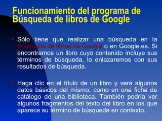 Funcionamiento del programa de Búsqueda de libros de Google  Sólo tiene que realizar una búsqueda en la  Búsqueda de libros de Google  o en Google.es. Si encontramos un libro cuyo contenido incluye sus términos de búsqueda, lo enlazaremos con sus resultados de búsqueda. Haga clic en el título de un libro y verá algunos datos básicos del mismo, como en una ficha de catálogo de una biblioteca. También podría ver algunos fragmentos del texto del libro en los que aparece su término de búsqueda en contexto.  