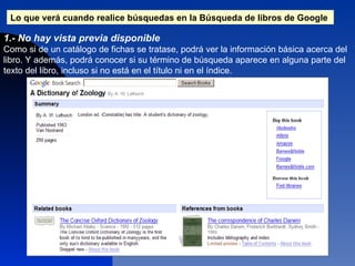 Lo que verá cuando realice búsquedas en la Búsqueda de libros de Google   1.- No hay vista previa disponible  Como si de un catálogo de fichas se tratase, podrá ver la información básica acerca del libro. Y además, podrá conocer si su término de búsqueda aparece en alguna parte del texto del libro, incluso si no está en el título ni en el índice.  