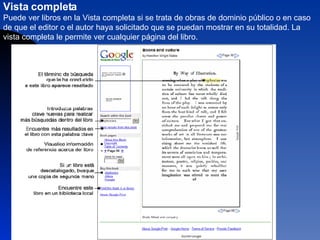 Vista completa  Puede ver libros en la Vista completa si se trata de obras de dominio público o en caso de que el editor o el autor haya solicitado que se puedan mostrar en su totalidad. La vista completa le permite ver cualquier página del libro.  