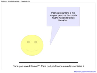 Para qué sirve Internet ?  Para qué perteneces a redes sociales ? Podría preguntarle a mis amigos, pero me demoraría mucho haciendo tantas llamadas. 