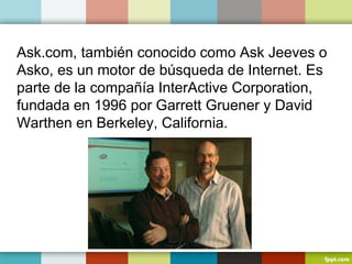 Ask.com, también conocido como Ask Jeeves o
Asko, es un motor de búsqueda de Internet. Es
parte de la compañía InterActive Corporation,
fundada en 1996 por Garrett Gruener y David
Warthen en Berkeley, California.
 