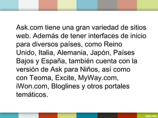 Ask.com tiene una gran variedad de sitios
web. Además de tener interfaces de inicio
para diversos países, como Reino
Unido, Italia, Alemania, Japón, Países
Bajos y España, también cuenta con la
versión de Ask para Niños, así como
con Teoma, Excite, MyWay.com,
iWon.com, Bloglines y otros portales
temáticos.
 