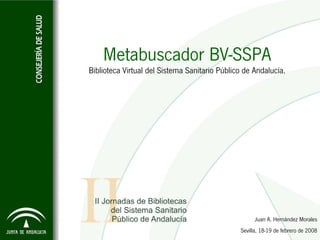 Metabuscador BV-SSPA
Biblioteca Virtual del Sistema Sanitario Público de Andalucía.




                                                     Juan A. Hernández Morales
                                               Sevilla, 18-19 de febrero de 2008
 