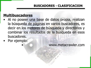 BUSCADORES - CLASIFICACION Multibuscadores   Al no poseer una base de datos propia, realizan la búsqueda de páginas en varios buscadores, es decir en los motores de búsqueda y directorios y combinar los resultados de la búsqueda en esos buscadores.  Por ejemplo: www.metacrawler.com 