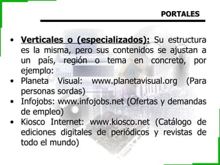 PORTALES Verticales o (especializados):  Su estructura es la misma, pero sus contenidos se ajustan a un país, región o tema en concreto, por ejemplo: Planeta Visual: www.planetavisual.org (Para personas sordas) Infojobs: www.infojobs.net (Ofertas y demandas de empleo) Kiosco Internet: www.kiosco.net (Catálogo de ediciones digitales de periódicos y revistas de todo el mundo) 