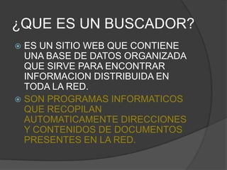 ¿QUE ES UN BUSCADOR?ES UN SITIO WEB QUE CONTIENE UNA BASE DE DATOS ORGANIZADA QUE SIRVE PARA ENCONTRAR INFORMACION DISTRIBUIDA EN TODA LA RED.SON PROGRAMAS INFORMATICOS QUE RECOPILAN AUTOMATICAMENTE DIRECCIONES Y CONTENIDOS DE DOCUMENTOS PRESENTES EN LA RED.
