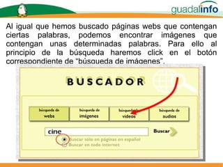 Al igual que hemos buscado páginas webs que contengan ciertas palabras, podemos encontrar imágenes que contengan unas determinadas palabras. Para ello al principio de la búsqueda haremos click en el botón correspondiente de “búsqueda de imágenes”. 