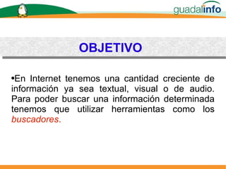 OBJETIVO En Internet tenemos una cantidad creciente de información ya sea textual, visual o de audio. Para poder buscar una información determinada tenemos que utilizar herramientas como los   buscadores . 