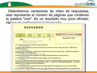 Obtendremos centenares de miles de respuestas, esto representa el número de páginas que contienen la palabra "cine". Es un resultado muy poco afinado. Hemos de perfeccionar la búsqueda. 