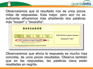 Observaremos que el resultado nos da unos pocos miles de respuestas. Esta mejor, pero aún no es suficiente afinaremos más añadiendo dos palabras más "bogart" y "biografía". Observaremos que ahora la respuesta es mucho mas concreta, de unos pocos resultados. Observa también que en las respuestas, las palabras clave están resaltadas en negrita. 