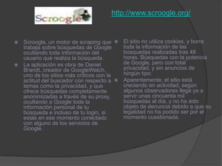 http://www.scroogle.org/El sitio no utiliza cookies, y borra toda la información de las búsquedas realizadas tras 48 horas. Búsquedas con la potencia de Google, pero con total privacidad, y sin anuncios de ningún tipo. Aparentemente, el sitio está creciendo en actividad, según algunos observadores llega ya a servir unas cincuenta mil búsquedas al día, y no ha sido objeto de denuncia debido a que su legalidad no ha podido ser por el momento cuestionada.Scroogle, un motor de scraping que trabaja sobre búsquedas de Google ocultando toda información del usuario que realiza la búsqueda. La aplicación es obra de Daniel Brandt, creador de GoogleWatch, uno de los sitios más críticos con la actitud del buscador con respecto a temas como la privacidad, y que ofrece búsquedas completamente anonimizadas a través de su proxy, ocultando a Google toda la información personal de tu búsqueda e incluso de tu login, si estás en ese momento conectado con alguno de los servicios de Google. 