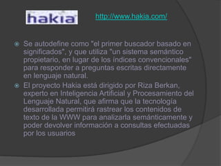 http://www.hakia.com/Se autodefine como "el primer buscador basado en significados", y que utiliza "un sistema semántico propietario, en lugar de los índices convencionales" para responder a preguntas escritas directamente en lenguaje natural. El proyecto Hakia está dirigido por Riza Berkan, experto en Inteligencia Artificial y Procesamiento del Lenguaje Natural, que afirma que la tecnología desarrollada permitirá rastrear los contenidos de texto de la WWW para analizarla semánticamente y poder devolver información a consultas efectuadas por los usuarios