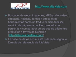 http://www.altavista.comBuscador de webs, imágenes, MP3/audio, video, directorio, noticias. También ofrece otras herramientas como un traductor, filtro familiar, servicio de páginas amarillas, buscador de personas y comparador de precios de diferentes productos a través de Dealtime (http://altavista.dealtime.com).La base de datos actual está ordenada según la fórmula de relevancia de AltaVista.