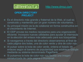 http://www.dmoz.comOPEN DIRECTORY PROJECTEs el directorio más grande y fraternal de la Web, el cual es construido y mantenido por un gran número de voluntarios. Su principal misión es la de colaborar en forma constructiva en el crecimiento de Internet. El ODP provee los medios necesarios para una organización eficiente. Incorpora nuevas utilidades para ayudar al internauta en la elección del enlace más adecuado para sus búsquedas. Si navegamos a través del directorio observaremos al final de cada página dos bolas, una de color verde y otra de color rojo. Al pulsar sobre la bola de color verde, ordena el listado de enlaces según el baremo de popularidad que establece Google mediante su sistema denominado PageRank. Si pulsamos la bola de color rojo nos facilita una imagen miniaturizada de cada página o thumbnail.