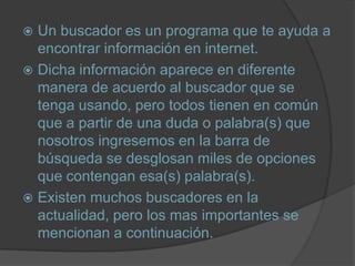 Un buscador es un programa que te ayuda a encontrar información en internet.Dicha información aparece en diferente manera de acuerdo al buscador que se tenga usando, pero todos tienen en común que a partir de una duda o palabra(s) que nosotros ingresemos en la barra de búsqueda se desglosan miles de opciones que contengan esa(s) palabra(s).Existen muchos buscadores en la actualidad, pero los mas importantes se mencionan a continuación.