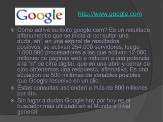 http://www.google.comComo activa su éxito google.com? Es un resultado alfanumérico que se inicia al consultar una duda, ahí, en una espiral de resultados positivos, se activan 254.000 servidores, luego 1.000.000 procesadores a los que activan 12.000 millones de páginas web e inducen a una potencia a la "n" de cifra digital, que en una abrir y cerrar de ojos obtenemos una respuesta, afirmativa. Es una ecuación de 500 millones de variables posibles que Google resuelve en un clic. Estas consultas ascienden a más de 800 millones por día. Sin lugar a dudas Google hoy por hoy es el buscador más utilizado en el Mundo a nivel general