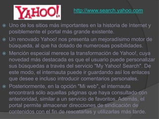 http://www.search.yahoo.comUno de los sitios más importantes en la historia de Internet y posiblemente el portal más grande existente.Un renovado Yahoo! nos presenta un mejoradísimo motor de búsqueda, al que ha dotado de numerosas posibilidades. Mención especial merece la transformación de Yahoo!, cuya novedad más destacada es que el usuario puede personalizar sus búsquedas a través del servicio "My Yahoo! Search". De este modo, el internauta puede ir guardando así los enlaces que desee e incluso introducir comentarios personales. Posteriormente, en la opción "Mi web", el internauta encontrará sólo aquellas páginas que haya consultado con anterioridad, similar a un servicio de favoritos. Además, el portal permite almacenar direcciones de sindicación de contenidos con el fin de rescatarlas y utilizarlas más tarde.
