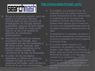 http://www.searchmash.com/En la página, que preactiva la caja de búsqueda para que puedas empezar a escribir directamente en ella, destaca para un prefetching de los resultados que posibilita en muchos casos librarse de intentar visitar páginas que no funcionan, así como una navegabilidad total entre los resultados mediante el desplazamiento del ratón. Al detenerse en un resultado, se activa un panel de pre visualización a la derecha que muestra un pantallazo del mismo mediante el conocido Snap. En la parte superior derecha, una clasificación de resultados como Web, Images, Video, Maps y More (Wikipedia y Blogs), cada una tirando de las respectivas secciones de Google, y con algunas ventajas en su visualización. A la izquierda, muy escondida, una tabla lateral nos permite navegar en nuestro historial de búsqueda, o eliminarlo con un solo clic. No es un proyecto secreto, pero sin duda sí un proyecto discreto. Searchmash es una iniciativa de investigación de Google apenas publicitada, aunque ya lleva desde Octubre de 2006 en modo perfil bajo en la red y ha recibido la atención de numerosos observadores. Searchmash ofrece los mismos resultados que Google, pero agrupados por tipo de contenido y de forma visual. Además, está pensado para obtenerlos con el mínimo número posible de caracteres en la caja de búsqueda. El orden de los resultados obtenidos no difiere de cómo los muestra Google en la versión tradicional en inglés, pero cambia la forma en la que son presentados. 