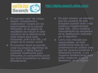http://alpha.search.wikia.com/De esta manera, se intentará que los usuarios de este buscador puedan tanto votar positiva o negativamente cada URL, como modificar manualmente los resultados de la clasificación realizada por el algoritmo. Como han indicado sus responsables, se trata simplemente esta de una presentación en público para que los usuarios podamos ir detectando errores, y nos vayamos familiarizando para poder colaborar, si así lo deseamos, en su mejora. El buscador web "de código abierto, transparente y colaborativo" creado por los responsables de la popular Wikipedia. en la página de resultados se incluye el valor numérico de la relevancia de cada enlace para cada búsqueda, junto a la URL y al enlace de la versión caché. El buscador Nutch te permite crear tus propios algoritmos de búsqueda, y 'WikiaSearch' pretende modificarlos para ofrecerles un componente social que otros buscadores no ofrecen directamente. 