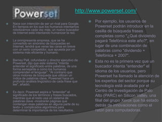 http://www.powerset.com/Por ejemplo, los usuarios de Powerset podrán introducir en la casilla de búsqueda frases completas como "¿Qué dividendo pagará Telefónica este año?", en lugar de una combinación de palabras como "dividendo + Telefónica + 2007". Esta no es la primera vez que un buscador intenta "entender" el idioma de los usuarios, pero Powerset ha llamado la atención de los expertos del sector porque su tecnología está avalada por el Centro de Investigación de Palo Alto (PARC) en Silicon Valley, una filial del grupo Xerox que ha estado detrás de innovaciones como el ratón para computadoras.Nace con intención de ser un rival para Google. En tiempos en los que los humanos intentamos robotizarnos cada vez más, un nuevo buscador de Internet está intentando humanizar la red.La omnipresente empresa, que se ha convertido en sinónimo de búsquedas en Internet, tendrá que verse las caras en breve con un serio competidor, que apuesta por un sistema más eficiente y humano. Barney Pell, cofundador y director ejecutivo de Powerset, dijo que este sistema "intenta entender el significado entre palabras, de una forma semejante a como los humanos comprenden el lenguaje". "Al contrario que otros motores de búsqueda que utilizan un índice de palabras clave, Powerset hace un profundo análisis lingüístico de cada frase que lee", añadió. Es decir, Powerset aspira a "entender" el significado de los términos y frases buscados, mientras que el resto usa un sistema de palabras clave -mostrarán páginas que contengan esas palabras en alguna parte de su texto- y complicados algoritmos para determinar la importancia de los resultados. 