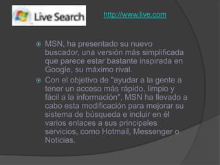 http://www.live.comMSN, ha presentado su nuevo buscador, una versión más simplificada que parece estar bastante inspirada en Google, su máximo rival. Con el objetivo de "ayudar a la gente a tener un acceso más rápido, limpio y fácil a la información", MSN ha llevado a cabo esta modificación para mejorar su sistema de búsqueda e incluir en él varios enlaces a sus principales servicios, como Hotmail, Messenger o Noticias.