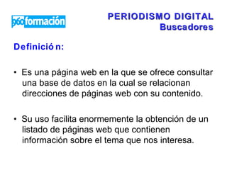 PERIODISMO DIGITAL Buscadores Definición:   •  Es una página web en la que se ofrece consultar una base de datos en la cual se relacionan direcciones de páginas web con su contenido.  •  Su uso facilita enormemente la obtención de un listado de páginas web que contienen información sobre el tema que nos interesa.  