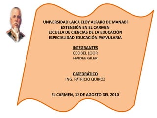 UNIVERSIDAD LAICA ELOY ALFARO DE MANABÍ EXTENSIÓN EN EL CARMEN ESCUELA DE CIENCIAS DE LA EDUCACIÓN  ESPECIALIDAD EDUCACIÓN PARVULARIA  INTEGRANTES CECIBEL LOOR HAIDEE GILER  CATEDRÁTICO ING. PATRICIO QUIROZ  EL CARMEN, 12 DE AGOSTO DEL 2010 