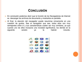CONCLUSIÓN
 En conclusión podemos decir que la función de los Navegadores de Internet
es descargar los archivos de documento y mostrarlos en pantalla.
 Al final, la elección del navegador puede resumirse únicamente en una
cuestión de gustos. Sea el navegador que sea, todos ellos son muy
semejantes entre sí y sus características suelen ser muy similares, ya que
cuando uno de ellos incorpora una novedad significativa, los demás en la
siguiente versión ya la habrán incluído.
 