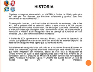 HISTORIA
El primer navegador, desarrollado en el CERN a finales de 1990 y principios
de 1991 por Tim Berners, era bastante sofisticado y gráfico, pero sólo
funcionaba en estaciones NeXT.
El navegador Mosaic, que funcionaba inicialmente en entornos Unix sobre
X11, fue el primero que se extendió debido a que pronto el NCSA preparó
versiones para Windows y Macintosh. Sin embargo, poco más tarde entró en
el mercado Nestcape Navigator que rápidamente superó en capacidades y
velocidad a Mosaic. Este navegador tiene la ventaja de funcionar en casi
todos los UNIX, así como en entornos Windows.
A finales de 2004 aparece en el mercado Firefox, una rama de desarrollo de
Mozilla que pretende hacerse con parte del mercado de Internet Explorer. Se
trata de un navegador más ligero que su hermano mayor.
Actualmente el navegador más utilizado en el mundo es Internet Explorer en
todas sus versiones, algunas empresas indican que esta ventaja se debe a
que viene integrado con Windows, detrás de éste está el navegador de
Mozilla Firefox, el cual se está popularizando cada vez más. Firefox es un
competidor serio al producto de Microsoft. Existen también los navegadores
Safari, Netscape Navigator, Opera y Chrome los cuales tienen un uso de
menos del 2% en el mercado.
 