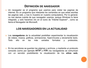 DEFINICIÓN DE NAVEGADOR
 Un navegador es el programa que usamos para visitar las paginas de
internet. Es un programa que interpreta los comandos en que estas escritas
las paginas web, y nos lo muestra en nuestra computadora. Por lo general,
no nos damos cuenta de que navegador usamos, porque Windows lo tiene
integrado, y solo hacemos clic en el icono de "Intertet Explorer" , como se
llama el Navegador de Microsoft.
LOS NAVEGADORES EN LA ACTUALIDAD
 Los navegadores de la actualidad posibilitan experimentar la visualización
de videos, música, gráficos, animaciones. hipervínculos y obviamente texto.
Todo ello en los más variados formatos y protocolos.
 En los servidores se guardan las páginas y archivos, y mediante un protocolo
conocido (como por ejemplo HTTP o FTP) los navegadores se comunican
con un servidor posibilitando la visualización de los sitios web.
 