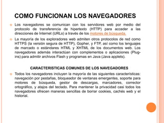 COMO FUNCIONAN LOS NAVEGADORES
 Los navegadores se comunican con los servidores web por medio del
protocolo de transferencia de hipertexto (HTTP) para acceder a las
direcciones de Internet (URLs) a través de los motores de búsqueda.
 La mayoría de los exploradores web admiten otros protocolos de red como
HTTPS (la versión segura de HTTP), Gopher, y FTP, así como los lenguajes
de marcado o estándares HTML y XHTML de los documentos web. Los
navegadores además interactúan con complementos o aplicaciones (Plug-
ins) para admitir archivos Flash y programas en Java (Java applets).
CARACTERISTICAS COMUNES DE LOS NAVEGADORES
 Todos los navegadores incluyen la mayoría de las siguientes características:
navegación por pestañas, bloqueador de ventanas emergentes, soporte para
motores de búsqueda, gestor de descargas, marcadores, corrector
ortográfico, y atajos del teclado. Para mantener la privacidad casi todos los
navegadores ofrecen maneras sencillas de borrar cookies, cachés web y el
historial.
 