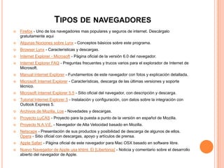 TIPOS DE NAVEGADORES
 Firefox - Uno de los navegadores mas populares y seguros de internet. Descárgalo
gratuitamente aqui
 Algunas Nociones sobre Lynx - Conceptos básicos sobre este programa.
 Browser Lynx - Características y descargas.
 Internet Explorer - Microsoft - Página oficial de la versión 6.0 del navegador.
 Internet Explorer FAQ - Preguntas frecuentes y trucos varios para el explorador de Internet de
Microsoft.
 Manual Internet Explorer - Fundamentos de este navegador con fotos y explicación detallada.
 Microsoft Internet Explorer - Características, descarga de las últimas versiones y soporte
técnico.
 Microsoft Internet Explorer 5.5 - Sitio oficial del navegador, con descripción y descarga.
 Tutorial Internet Explorer 5 - Instalación y configuración, con datos sobre la integración con
Outlook Express 5.
 Archivos de Mozilla, Los - Novedades y descargas.
 Proyecto LuCAS - Proyecto para la puesta a punto de la versión en español de Mozilla.
 Proyecto N.A.V.E. - Navegador de Alta Velocidad basado en Mozilla.
 Netscape - Presentación de sus productos y posibilidad de descarga de algunos de ellos.
Opera - Sitio oficial con descargas, apoyo y artículos de prensa.
 Apple Safari - Página oficial de este navegador para Mac OSX basado en software libre.
 Nuevo Navegador de Apple usa khtml, El [Libertonia] - Noticia y comentario sobre el desarrollo
abierto del navegador de Apple.
 