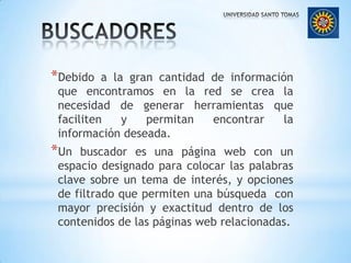 BUSCADORESDebido a la gran cantidad de información que encontramos en la red se crea la necesidad de generar herramientas que faciliten y permitan encontrar la información deseada.Un buscador es una página web con un espacio designado para colocar las palabras clave sobre un tema de interés, y opciones de filtrado que permiten una búsqueda con mayor precisión y exactitud dentro de los contenidos de las páginas web relacionadas.
