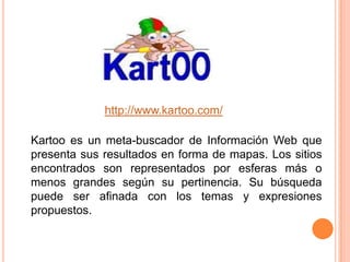 http://www.kartoo.com/Kartoo es un meta-buscador de Información Web que presenta sus resultados en forma de mapas. Los sitios encontrados son representados por esferas más o menos grandes según su pertinencia. Su búsqueda puede ser afinada con los temas y expresiones propuestos.