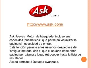 http://www.ask.com/Ask Jeeves  Motor  de búsqueda, incluye sus conocidos 'prismáticos', que permiten visualizar la página sin necesidad de entrar.Esta función permite a los usuarios despedirse del 'antiguo' método, con el que el usuario debe abrir página por página y luego retroceder hasta la lista de resultados.Ask te permite: Búsqueda avanzada.