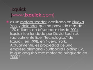 es un  metabuscador  localizado en  Nueva York  y  Holanda , que ha proveído más de 120 millones de búsquedas desde  2004 . 1  Ixquick fue fundada por David Bodnick (actualmente líder "tecnológico" de Ixquick) en  1998 , en Nueva York. Actualmente, es propiedad de una empresa alemana - Surfboard Holding BV, la que adquirió este motor de búsqueda en  2000 . 2 