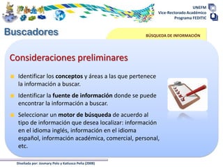 UNEFM
                                                          Vice-Rectorado Académico
                                                                  Programa FEDITIC



                                                     BÚSQUEDA DE INFORMACIÓN




Consideraciones preliminares
  Identificar los conceptos y áreas a las que pertenece
  la información a buscar.
  Identificar la fuente de información donde se puede
  encontrar la información a buscar.
  Seleccionar un motor de búsqueda de acuerdo al
  tipo de información que desea localizar: información
  en el idioma inglés, información en el idioma
  español, información académica, comercial, personal,
  etc.

 Diseñada por: Josmary Polo y Katiusca Peña (2008)
 