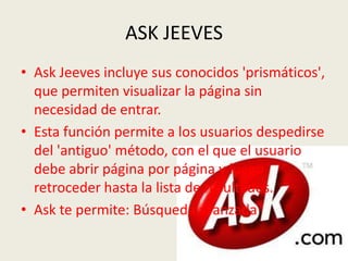ASK JEEVES
• Ask Jeeves incluye sus conocidos 'prismáticos',
  que permiten visualizar la página sin
  necesidad de entrar.
• Esta función permite a los usuarios despedirse
  del 'antiguo' método, con el que el usuario
  debe abrir página por página y luego
  retroceder hasta la lista de resultados.
• Ask te permite: Búsqueda avanzada
 