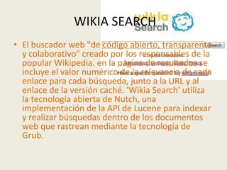 WIKIA SEARCH
• El buscador web "de código abierto, transparente
  y colaborativo" creado por los responsables de la
  popular Wikipedia. en la página de resultados se
  incluye el valor numérico de la relevancia de cada
  enlace para cada búsqueda, junto a la URL y al
  enlace de la versión caché. 'Wikia Search' utiliza
  la tecnología abierta de Nutch, una
  implementación de la API de Lucene para indexar
  y realizar búsquedas dentro de los documentos
  web que rastrean mediante la tecnología de
  Grub.
 