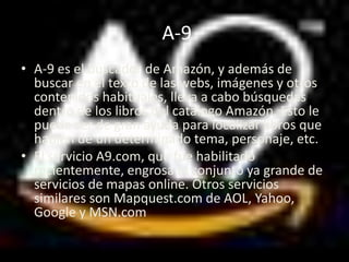 A-9
• A-9 es el buscador de Amazón, y además de
  buscar en el texto de las webs, imágenes y otros
  contenidos habituales, lleva a cabo búsquedas
  dentro de los libros del catálogo Amazón. Esto le
  puede ser de gran ayuda para localizar libros que
  hablen de un determinado tema, personaje, etc.
• El servicio A9.com, que fue habilitado
  recientemente, engrosa el conjunto ya grande de
  servicios de mapas online. Otros servicios
  similares son Mapquest.com de AOL, Yahoo,
  Google y MSN.com
 
