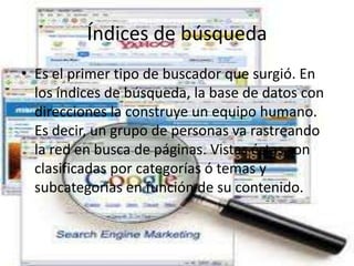 Índices de búsqueda
• Es el primer tipo de buscador que surgió. En
  los índices de búsqueda, la base de datos con
  direcciones la construye un equipo humano.
  Es decir, un grupo de personas va rastreando
  la red en busca de páginas. Vistas éstas son
  clasificadas por categorías ó temas y
  subcategorías en función de su contenido.
 